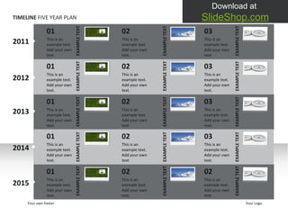 TIMELINE  FIVE YEAR PLAN 2011 2012 2013 2014 2015 01 This is an example text. Add your own text.  01 This is an example text. Add your own text.  01 This is an example text. Add your own text.  01 This is an example text. Add your own text.  01 This is an example text. Add your own text.  Your own footer Your Logo EXAMPLE TEXT EXAMPLE TEXT EXAMPLE TEXT EXAMPLE TEXT EXAMPLE TEXT EXAMPLE TEXT EXAMPLE TEXT EXAMPLE TEXT EXAMPLE TEXT EXAMPLE TEXT 02 This is an example text. Add your own text.  02 This is an example text. Add your own text.  02 This is an example text. Add your own text.  02 This is an example text. Add your own text.  03 This is an example text. Add your own text.  03 This is an example text. Add your own text.  03 This is an example text. Add your own text.  03 This is an example text. Add your own text.  02 This is an example text. Add your own text.  EXAMPLE TEXT EXAMPLE TEXT EXAMPLE TEXT EXAMPLE TEXT EXAMPLE TEXT 02 This is an example text. Add your own text.  