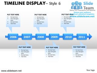 TIMELINE DISPLAY– Style 6

    PUT TEXT HERE                              PUT TEXT HERE                             PUT TEXT HERE
        Put text here.                        •   Put text here.                        •   Put text here.
        Your text goes                        •   Your text goes                        •   Your text goes
         here.                                     here.                                     here.
        Put text here.                        •   Put text here.                        •   Put text here.
        Text here                             •   Text here                             •   Text here




         2006                     2007             2008                      2009              2010                    2011


                          PUT TEXT HERE                             PUT TEXT HERE                             PUT TEXT HERE
                          •   Put text here.                        •   Put text here.                        •   Put text here.
                          •   Your text goes                        •   Your text goes                        •   Your text goes
                              here.                                     here.                                     here.
                          •   Put text here.                        •   Put text here.                        •   Put text here.
                          •   Text here                             •   Text here                             •   Text here




www.slideteam.net                                                                                                                  Your logo
 