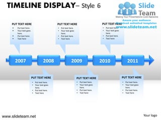 TIMELINE DISPLAY– Style 6

    PUT TEXT HERE                              PUT TEXT HERE                              PUT TEXT HERE
        Put text here.                        •   Put text here.                         •   Put text here.
        Your text goes                        •   Your text goes                         •   Your text goes
         here.                                     here.                                      here.
        Put text here.                        •   Put text here.                         •   Put text here.
        Text here                             •   Text here                              •   Text here




         2007                         2008                   2009                        2010                       2011


                          PUT TEXT HERE                             PUT TEXT HERE                              PUT TEXT HERE
                          •   Put text here.                        •   Put text here.                         •   Put text here.
                          •   Your text goes                        •   Your text goes                         •   Your text goes
                              here.                                     here.                                      here.
                          •   Put text here.                        •   Put text here.                         •   Put text here.
                          •   Text here                             •   Text here                              •   Text here




www.slideteam.net                                                                                                                   Your logo
 