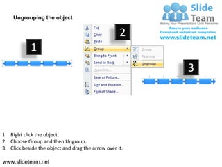 Ungrouping the object

                                                    2
            1
                                                         3




1. Right click the object.
2. Choose Group and then Ungroup.
3. Click beside the object and drag the arrow over it.

www.slideteam.net
 