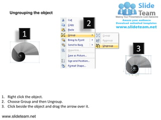 Ungrouping the object

                                                    2
            1
                                                         3




1. Right click the object.
2. Choose Group and then Ungroup.
3. Click beside the object and drag the arrow over it.

www.slideteam.net
 