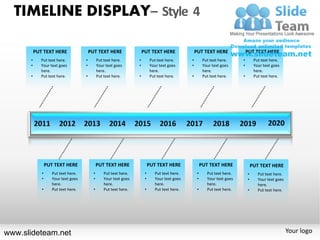 TIMELINE DISPLAY– Style 4

          PUT TEXT HERE                  PUT TEXT HERE                  PUT TEXT HERE                PUT TEXT HERE                PUT TEXT HERE
      •      Put text here.          •         Put text here.       •         Put text here.     •         Put text here.     •        Put text here.
      •      Your text goes          •         Your text goes       •         Your text goes     •         Your text goes     •        Your text goes
             here.                             here.                          here.                        here.                       here.
      •      Put text here.          •         Put text here.       •         Put text here.     •         Put text here.     •        Put text here.




                 PUT TEXT HERE                 PUT TEXT HERE                 PUT TEXT HERE                PUT TEXT HERE               PUT TEXT HERE
             •      Put text here.         •       Put text here.        •      Put text here.        •      Put text here.       •      Put text here.
             •      Your text goes         •       Your text goes        •      Your text goes        •      Your text goes       •      Your text goes
                    here.                          here.                        here.                        here.                       here.
             •      Put text here.         •       Put text here.        •      Put text here.        •      Put text here.       •      Put text here.




www.slideteam.net                                                                                                                                         Your logo
 