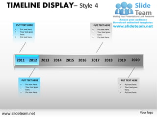 TIMELINE DISPLAY– Style 4

          PUT TEXT HERE                  PUT TEXT HERE
      •      Put text here.          •      Put text here.
      •      Your text goes          •      Your text goes
             here.                          here.
      •      Put text here.          •      Put text here.




                 PUT TEXT HERE                                   PUT TEXT HERE
             •      Put text here.                           •      Put text here.
             •      Your text goes                           •      Your text goes
                    here.                                           here.
             •      Put text here.                           •      Put text here.




www.slideteam.net                                                                    Your logo
 