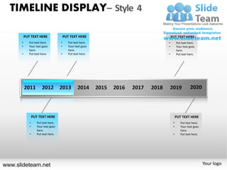 TIMELINE DISPLAY– Style 4

          PUT TEXT HERE                  PUT TEXT HERE           PUT TEXT HERE
      •      Put text here.          •      Put text here.   •        Put text here.
      •      Your text goes          •      Your text goes   •        Your text goes
             here.                          here.                     here.
      •      Put text here.          •      Put text here.   •        Put text here.




                 PUT TEXT HERE                                        PUT TEXT HERE
             •      Put text here.                                •      Put text here.
             •      Your text goes                                •      Your text goes
                    here.                                                here.
             •      Put text here.                                •      Put text here.




www.slideteam.net                                                                         Your logo
 