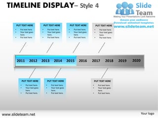 TIMELINE DISPLAY– Style 4

          PUT TEXT HERE                  PUT TEXT HERE                  PUT TEXT HERE               PUT TEXT HERE
      •      Put text here.          •         Put text here.       •      Put text here.       •      Put text here.
      •      Your text goes          •         Your text goes       •      Your text goes       •      Your text goes
             here.                             here.                       here.                       here.
      •      Put text here.          •         Put text here.       •      Put text here.       •      Put text here.




                 PUT TEXT HERE                 PUT TEXT HERE                                    PUT TEXT HERE
             •      Put text here.         •       Put text here.                           •         Put text here.
             •      Your text goes         •       Your text goes                           •         Your text goes
                    here.                          here.                                              here.
             •      Put text here.         •       Put text here.                           •         Put text here.




www.slideteam.net                                                                                                       Your logo
 