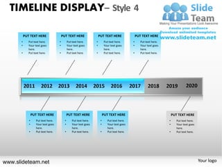TIMELINE DISPLAY– Style 4

          PUT TEXT HERE                  PUT TEXT HERE                  PUT TEXT HERE                PUT TEXT HERE
      •      Put text here.          •         Put text here.       •         Put text here.     •      Put text here.
      •      Your text goes          •         Your text goes       •         Your text goes     •      Your text goes
             here.                             here.                          here.                     here.
      •      Put text here.          •         Put text here.       •         Put text here.     •      Put text here.




                 PUT TEXT HERE                 PUT TEXT HERE                 PUT TEXT HERE                                   PUT TEXT HERE
             •      Put text here.         •       Put text here.        •      Put text here.                           •      Put text here.
             •      Your text goes         •       Your text goes        •      Your text goes                           •      Your text goes
                    here.                          here.                        here.                                           here.
             •      Put text here.         •       Put text here.        •      Put text here.                           •      Put text here.




www.slideteam.net                                                                                                                                Your logo
 