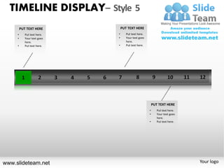 TIMELINE DISPLAY– Style 5
         PUT TEXT HERE           PUT TEXT HERE
     •      Put text here.   •      Put text here.
     •      Your text goes   •      Your text goes
            here.                   here.
     •      Put text here.   •      Put text here.




                                                         PUT TEXT HERE
                                                     •      Put text here.
                                                     •      Your text goes
                                                            here.
                                                     •      Put text here.




www.slideteam.net                                                            Your logo
 