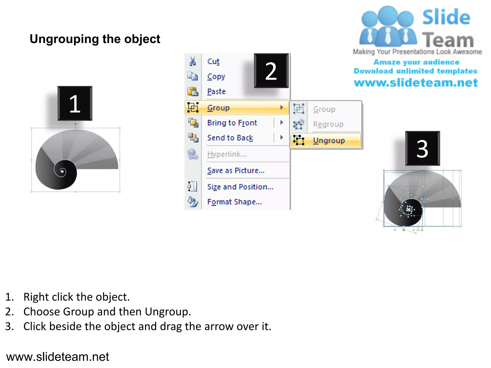 Ungrouping the object

                                                    2
            1
                                                         3




1. Right click the object.
2. Choose Group and then Ungroup.
3. Click beside the object and drag the arrow over it.

www.slideteam.net
 