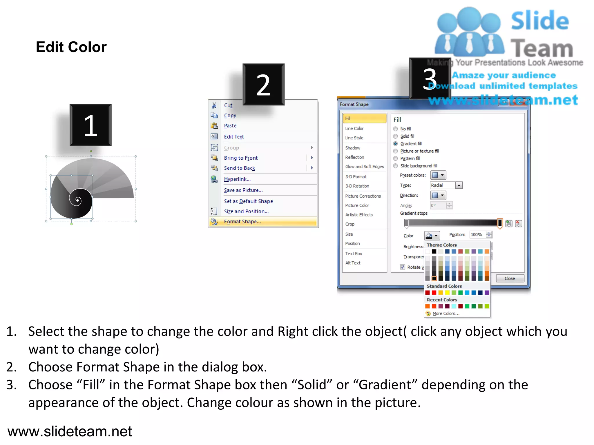 Edit Color

                                         2                           3
            1




1. Select the shape to change the color and Right click the object( click any object which you
   want to change color)
2. Choose Format Shape in the dialog box.
3. Choose “Fill” in the Format Shape box then “Solid” or “Gradient” depending on the
   appearance of the object. Change colour as shown in the picture.
www.slideteam.net
 