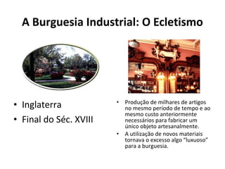 A Burguesia Industrial: O Ecletismo
• Inglaterra
• Final do Séc. XVIII
• Produção de milhares de artigos
no mesmo período de tempo e ao
mesmo custo anteriormente
necessários para fabricar um
único objeto artesanalmente.
• A utilização de novos materiais
tornava o excesso algo “luxuoso”
para a burguesia.
 