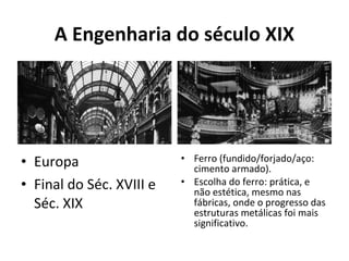 A Engenharia do século XIX
• Europa
• Final do Séc. XVIII e
Séc. XIX
• Ferro (fundido/forjado/aço:
cimento armado).
• Escolha do ferro: prática, e
não estética, mesmo nas
fábricas, onde o progresso das
estruturas metálicas foi mais
significativo.
 