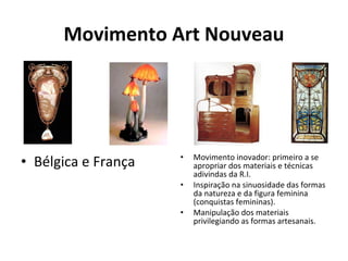 Movimento Art Nouveau
• Bélgica e França • Movimento inovador: primeiro a se
apropriar dos materiais e técnicas
adivindas da R.I.
• Inspiração na sinuosidade das formas
da natureza e da figura feminina
(conquistas femininas).
• Manipulação dos materiais
privilegiando as formas artesanais.
 