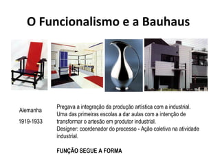 O Funcionalismo e a Bauhaus
Pregava a integração da produção artística com a industrial.
Uma das primeiras escolas a dar aulas com a intenção de
transformar o artesão em produtor industrial.
Designer: coordenador do processo - Ação coletiva na atividade
industrial.
FUNÇÃO SEGUE A FORMA
Alemanha
1919-1933
 