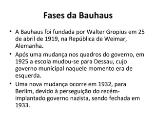 Fases da Bauhaus
• A Bauhaus foi fundada por Walter Gropius em 25
de abril de 1919, na República de Weimar,
Alemanha.
• Após uma mudança nos quadros do governo, em
1925 a escola mudou-se para Dessau, cujo
governo municipal naquele momento era de
esquerda.
• Uma nova mudança ocorre em 1932, para
Berlim, devido à perseguição do recém-
implantado governo nazista, sendo fechada em
1933.
 