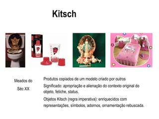 Kitsch
Produtos copiados de um modelo criado por outros
Significado: apropriação e alienação do contexto original do
objeto, fetiche, status.
Objetos Kitsch (regra imperativa): enriquecidos com
representações, símbolos, adornos, ornamentação rebuscada.
Meados do
Séc XX
 