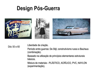 Design Pós-Guerra
Liberdade de criação.Liberdade de criação.
Período entre guerras: De Stijl, construtivismo russo e BauhausPeríodo entre guerras: De Stijl, construtivismo russo e Bauhaus
(combinação).(combinação).
Baseado na utilização de princípios elementares estruturaisBaseado na utilização de princípios elementares estruturais
básicos.básicos.
Mistura de materiais - PLÁSTICO, ACRÍLICO, PVC, NAYLONMistura de materiais - PLÁSTICO, ACRÍLICO, PVC, NAYLON
(experimenta(experimentação).ção).
Déc 50 e 60
 