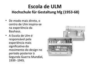 Escola de ULM
Hochschule für Gestaltung hfg (1953-68)
• De modo mais direto, o
centro de Ulm inspira-se
na experiência da
Bauhaus.
• A Escola de Ulm é
responsável pela
experiência mais
significativa do
movimento do design no
período posterior à
Segunda Guerra Mundial,
1939 -1945.
 