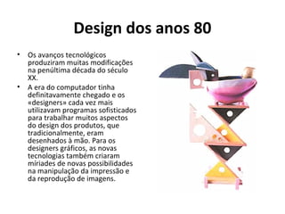 Design dos anos 80
• Os avanços tecnológicos
produziram muitas modificações
na penúltima década do século
XX.
• A era do computador tinha
definitavamente chegado e os
«designers» cada vez mais
utilizavam programas sofisticados
para trabalhar muitos aspectos
do design dos produtos, que
tradicionalmente, eram
desenhados à mão. Para os
designers gráficos, as novas
tecnologias também criaram
míriades de novas possibilidades
na manipulação da impressão e
da reprodução de imagens.
 