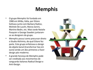 Memphis
• O grupo Memphis foi fundado em
1980 em Milão, Itália, por Ettore
Sottsass junto com Barbara Radice,
Michele De Lucchi, Marco Zanini,
Martine Bedin, etc. Mais tarde Natalie
Pasquier e George Sowden juntaram-
se ao designers do grupo.
• Memphis possui como precursor direto
o Studio Alchimia, do qual Ettore fez
parte. Este grupo enfatizava o design
do objeto banal (transformar lixo em
ouro) sendo um dos primeiros a fazer
design pós-moderno.
• A grande herança de Memphis pode
ser creditada aos movimentos de
vanguarda italianos Radical Design e
Anti-Design.
 