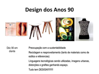 Design dos Anos 90
PreocupaPreocupação com a sustentabilidadeção com a sustentabilidade
Reciclagem e reaproveitamento (tanto de materiais como deReciclagem e reaproveitamento (tanto de materiais como de
estilos e referencias)estilos e referencias)
Linguagens tecnolLinguagens tecnológicas sendo utilizadas, imagens urbanas,ógicas sendo utilizadas, imagens urbanas,
distorções e grafites ganhando espaço.distorções e grafites ganhando espaço.
Tudo tem DESIGN!!!!!!!!!Tudo tem DESIGN!!!!!!!!!
Déc 90 em
diante
 