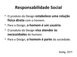 Responsabilidade Social
• O produto do Design estabelece uma relação
física direta com o homem.
• Para o Design, o homem é um usuário.
• O produto do Design visa atender às
necessidades do homem.
• Para o Design, o homem é parte da sociedade.
Redig, 1977
 