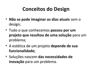 Conceitos do Design
• Não se pode imaginar os dias atuais sem o
design;
• Tudo o que conhecemos passou por um
projeto que resultou de uma solução para um
problema;
• A estética de um projeto depende de sua
funcionalidade;
• Soluções nascem das necessidades de
inovação para um problema.
 