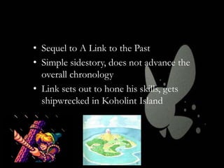 • Sequel to A Link to the Past
• Simple sidestory, does not advance the
overall chronology
• Link sets out to hone his skills, gets
shipwrecked in Koholint Island

 