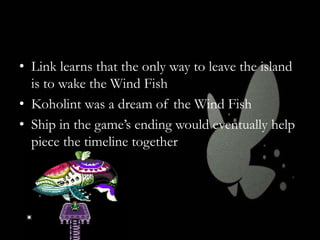 • Link learns that the only way to leave the island
is to wake the Wind Fish
• Koholint was a dream of the Wind Fish
• Ship in the game’s ending would eventually help
piece the timeline together

 