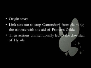 • Origin story
• Link sets out to stop Ganondorf from claiming
the triforce with the aid of Princess Zelda
• Their actions unintentionally led to the downfall
of Hyrule

 
