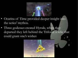 • Ocarina of Time provided deeper insight into
the series’ mythos.
• Three godesses created Hyrule, when they
departed they left behind the Triforce a relic that
could grant one’s wishes

 