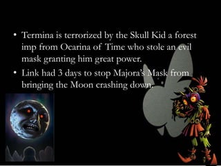 • Termina is terrorized by the Skull Kid a forest
imp from Ocarina of Time who stole an evil
mask granting him great power.
• Link had 3 days to stop Majora’s Mask from
bringing the Moon crashing down.

 