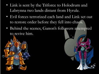 • Link is sent by the Triforce to Holodrum and
Labrynna two lands distant from Hyrule.
• Evil forces terrorized each land and Link set out
to restore order before they fell into chaos.
• Behind the scenes, Ganon’s followers attempted
to revive him.

 