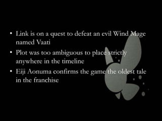 • Link is on a quest to defeat an evil Wind Mage
named Vaati
• Plot was too ambiguous to place strictly
anywhere in the timeline
• Eiji Aonuma confirms the game the oldest tale
in the franchise

 