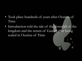 • Took place hundreds of years after Ocarina of
Time
• Introduction told the tale of the downfall of the
kingdom and the return of Ganon after being
sealed in Ocarina of Time

 