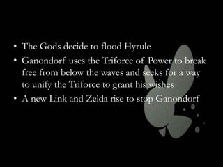 • The Gods decide to flood Hyrule
• Ganondorf uses the Triforce of Power to break
free from below the waves and seeks for a way
to unify the Triforce to grant his wishes
• A new Link and Zelda rise to stop Ganondorf

 