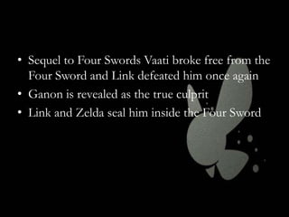 • Sequel to Four Swords Vaati broke free from the
Four Sword and Link defeated him once again
• Ganon is revealed as the true culprit
• Link and Zelda seal him inside the Four Sword

 