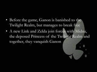 • Before the game, Ganon is banished to the
Twilight Realm, but manages to break free
• A new Link and Zelda join forces with Midna,
the deposed Princess of the Twilight Realm and
together, they vanquish Ganon

 