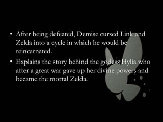 • After being defeated, Demise cursed Link and
Zelda into a cycle in which he would be
reincarnated.
• Explains the story behind the godess Hylia who
after a great war gave up her divine powers and
became the mortal Zelda.

 
