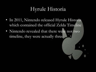 Hyrule Historia
• In 2011, Nintendo released Hyrule Historia
which contained the official Zelda Timeline
• Nintendo revealed that there were not two
timeline, they were actually three

 