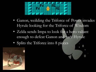 • Ganon, weilding the Triforce of Power invades
Hyrule looking for the Triforce of Wisdom
• Zelda sends Impa to look for a hero valiant
enough to defeat Ganon and save Hyrule
• Splits the Triforce into 8 pieces

 