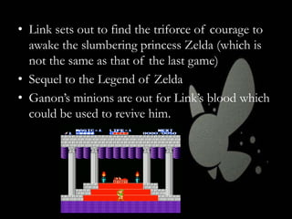 • Link sets out to find the triforce of courage to
awake the slumbering princess Zelda (which is
not the same as that of the last game)
• Sequel to the Legend of Zelda
• Ganon’s minions are out for Link’s blood which
could be used to revive him.

 