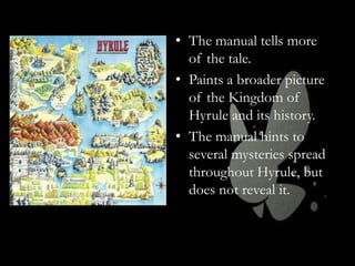 • The manual tells more
of the tale.
• Paints a broader picture
of the Kingdom of
Hyrule and its history.
• The manual hints to
several mysteries spread
throughout Hyrule, but
does not reveal it.

 