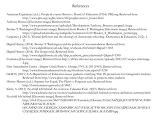 American Experience (n.d.). People & events: Brown v. Board of Education (1954). PBS.org. Retrieved from
http://www.pbs.org/wgbh/amex/till/peopleevents/e_brown.html
Anthony Benezet [Electronic image]. Retrieved from
http://www.penncharter.com/uploaded/Development/Anthony_Benezet_cropped_lo.jpg
Booker T. Washington [Electronic image]. Retrieved from Booker T. Washington [Electronic image]. Retrieved from
https://upload.wikimedia.org/wikipedia/commons/6/69/Booker_T_Washington_portrait.jpg
Carpenter, J. (2013). Thomas Jefferson and the ideology of democratic schooling. Democracy & Education, 21(2), 1-
11.
Digital History (2014). Booker T. Washington and the politics of accommodation. Retrieved from
http://www.digitalhistory.uh.edu/disp_textbook.cfm?smtid=2&psid=3183
Digital History (2014). The Scopes trial. Retrieved from
http://www.digitalhistory.uh.edu/disp_textbook_print.cfm?smtid=2&psid=3390
Evolution [Electronic image]. Retrieved from http://all-len-all.com/wp-content/uploads/2015/07/scopes-trial-image-
2.jpg
First Amendment Center. Abington School District v. Schempp, 374 U.S. 203 (1963). Retrieved from
http://www.firstamendmentschools.org/freedoms/case.aspx?id=1238
GLSEN, (2015.) U.S. Department of Education issues guidance clarifying Title IX protections for transgender students.
Retrieved from http://www.glsen.org/article/dept-ed-title-ix-protects-trans-students
History Matters (n.d.). Separate but Equal: The Plessy v. Ferguson case. Retrieved from
http://historymatters.gmu.edu/d/5485/
Klein, A. (2015). No child left behind: An overview. Education Week, 34(27). Retrieved from
http://www.edweek.org/ew/section/multimedia/no-child-left-behind-overview-definition-summary.html
No child left behind [Electronic image]. Retrieved from
http://tfs.k12.nj.us/cms/lib07/NJ01000189/Centricity/Domain/65/KCA6ZQLQUCAT2FXUVCAIM0
AD0CAR11NGTCAOVAI
Q5CA8PKY3FCATDD225CAZ88NBWCAG75VEXCAJ7YWOHCAYP1VL9CADW3AK4CAF4FLG5
CAYHJ2XLCAVBDGEICAWIN4N3CA0V3ZPFCA12E8SECAG5AMD9.jpg
References
 