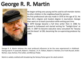 He began writing very young and he used to sell monster stories
to other children in the neighbourhood for pennies.
His first professional sale was made in 1970 at the age of 21. He
then did a degree and masters degree in Journalism. George
then went on to teach journalism while writing part time.
In 1979 George became a full time writer then in 1986 he
moved to hollywood and started writing for ‘Twilight-Zone’ at
CBS. In 1987 he became executive story consultant for ‘beauty
and the beast’ at CBS, becoming the co-supervising producer by
1989.

George R. R. Martin believes the most profound influences to be the ones experienced in childhood.
Having read H. P. Lovecraft, Robert E. Howard, J. R. R. Tolkien, Robert A. Heinlein, Eric Frank Russell, Andre
Norton, Isaac Asimov, Fritz Leiber, and Mervyn Peake.
Martin is widely credited with broadening the fantasy fiction genre for adult content.

 