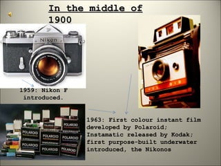 In the middle of 1900 1959: Nikon F introduced. 1963: First colour instant film developed by Polaroid; Instamatic released by Kodak; first purpose-built underwater introduced, the Nikonos 