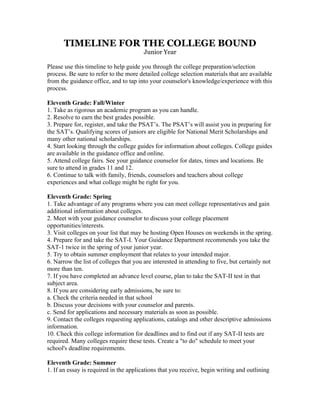 TIMELINE FOR THE COLLEGE BOUND
                                        Junior Year

Please use this timeline to help guide you through the college preparation/selection
process. Be sure to refer to the more detailed college selection materials that are available
from the guidance office, and to tap into your counselor's knowledge/experience with this
process.

Eleventh Grade: Fall/Winter
1. Take as rigorous an academic program as you can handle.
2. Resolve to earn the best grades possible.
3. Prepare for, register, and take the PSAT’s. The PSAT’s will assist you in preparing for
the SAT’s. Qualifying scores of juniors are eligible for National Merit Scholarships and
many other national scholarships.
4. Start looking through the college guides for information about colleges. College guides
are available in the guidance office and online.
5. Attend college fairs. See your guidance counselor for dates, times and locations. Be
sure to attend in grades 11 and 12.
6. Continue to talk with family, friends, counselors and teachers about college
experiences and what college might be right for you.

Eleventh Grade: Spring
1. Take advantage of any programs where you can meet college representatives and gain
additional information about colleges.
2. Meet with your guidance counselor to discuss your college placement
opportunities/interests.
3. Visit colleges on your list that may be hosting Open Houses on weekends in the spring.
4. Prepare for and take the SAT-I. Your Guidance Department recommends you take the
SAT-1 twice in the spring of your junior year.
5. Try to obtain summer employment that relates to your intended major.
6. Narrow the list of colleges that you are interested in attending to five, but certainly not
more than ten.
7. If you have completed an advance level course, plan to take the SAT-II test in that
subject area.
8. If you are considering early admissions, be sure to:
a. Check the criteria needed in that school
b. Discuss your decisions with your counselor and parents.
c. Send for applications and necessary materials as soon as possible.
9. Contact the colleges requesting applications, catalogs and other descriptive admissions
information.
10. Check this college information for deadlines and to find out if any SAT-II tests are
required. Many colleges require these tests. Create a "to do" schedule to meet your
school's deadline requirements.

Eleventh Grade: Summer
1. If an essay is required in the applications that you receive, begin writing and outlining
 