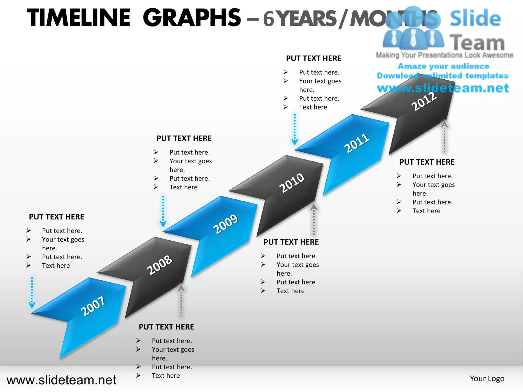 TIMELINE GRAPHS – 6 YEARS / MONTHS
                                                        PUT TEXT HERE
                                                           Put text here.
                                                           Your text goes
                                                            here.
                                                           Put text here.
                                                           Text here



                            PUT TEXT HERE
                               Put text here.
                               Your text goes                               PUT TEXT HERE
                                here.
                               Put text here.                                  Put text here.
                               Text here                                       Your text goes
                                                                                 here.
                                                                                Put text here.
                                                                                Text here
   PUT TEXT HERE
     Put text here.
     Your text goes                             PUT TEXT HERE
      here.
     Put text here.                                Put text here.
     Text here                                     Your text goes
                                                     here.
                                                    Put text here.
                                                    Text here




                       PUT TEXT HERE
                          Put text here.
                          Your text goes
                           here.
                          Put text here.
                          Text here
www.slideteam.net                                                                                 Your Logo
 