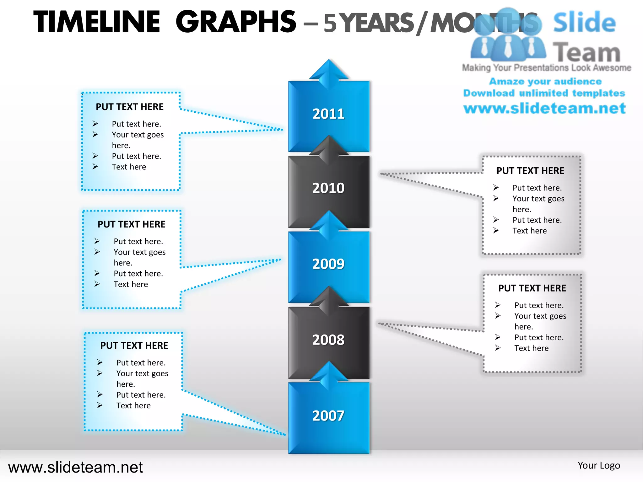 TIMELINE GRAPHS – 5 YEARS / MONTHS

           PUT TEXT HERE
               Put text here.
                                  2011
               Your text goes
                here.
               Put text here.
               Text here
                                         PUT TEXT HERE
                                  2010      Put text here.
                                            Your text goes
                                             here.
                                            Put text here.
           PUT TEXT HERE
                                            Text here
               Put text here.
               Your text goes

          
                here.
                Put text here.
                                  2009
               Text here
                                         PUT TEXT HERE
                                            Put text here.
                                            Your text goes
                                             here.
                                         
              PUT TEXT HERE       2008   
                                             Put text here.
                                             Text here
                Put text here.
                Your text goes
                 here.
                Put text here.
                Text here
                                  2007


www.slideteam.net                                             Your Logo
 
