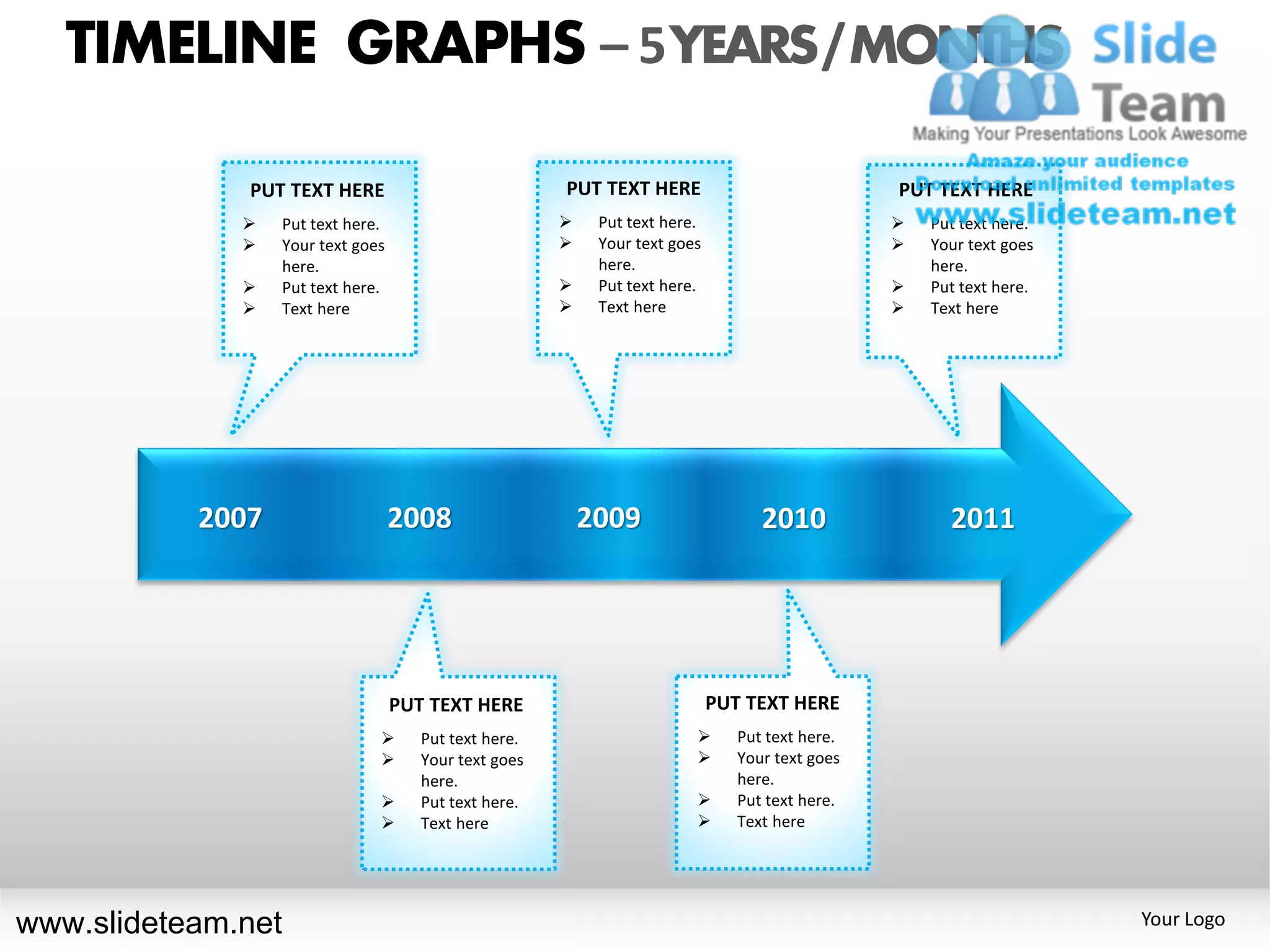 TIMELINE GRAPHS – 5 YEARS / MONTHS

              PUT TEXT HERE                            PUT TEXT HERE                             PUT TEXT HERE
                 Put text here.                           Put text here.                          Put text here.
                 Your text goes                           Your text goes                          Your text goes
                  here.                                     here.                                    here.
                 Put text here.                           Put text here.                          Put text here.
                 Text here                                Text here                               Text here




           2007                    2008                    2009                    2010                2011




                                   PUT TEXT HERE                             PUT TEXT HERE
                                     Put text here.                           Put text here.
                                     Your text goes                           Your text goes
                                      here.                                     here.
                                     Put text here.                           Put text here.
                                     Text here                                Text here




www.slideteam.net                                                                                                     Your Logo
 