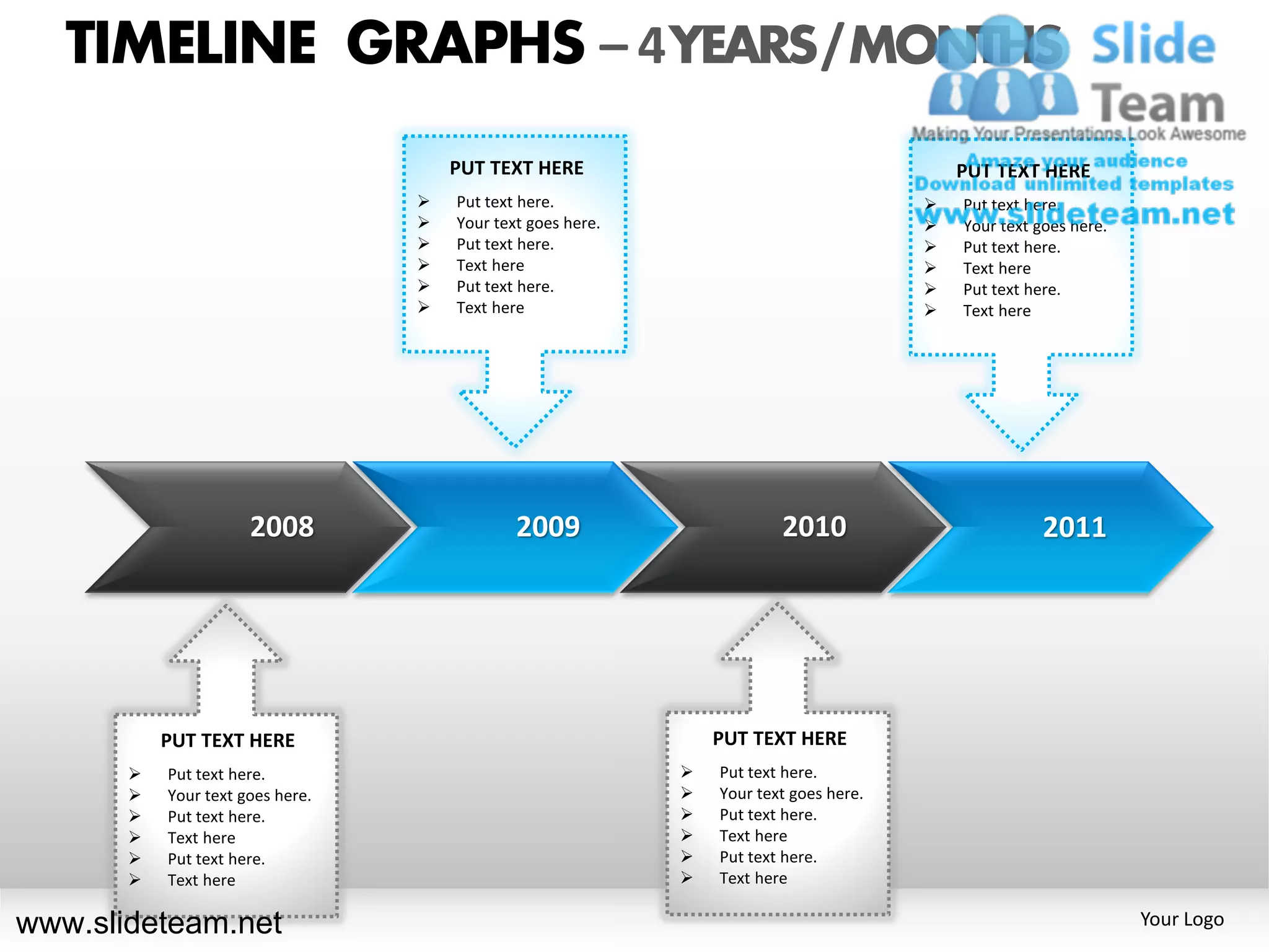 TIMELINE GRAPHS – 4 YEARS / MONTHS
                                      PUT TEXT HERE                                         PUT TEXT HERE
                                     Put text here.                                       Put text here.
                                     Your text goes here.                                 Your text goes here.
                                     Put text here.                                       Put text here.
                                     Text here                                            Text here
                                     Put text here.                                       Put text here.
                                     Text here                                            Text here




                      2008                    2009                       2010                          2011




           PUT TEXT HERE                                         PUT TEXT HERE
          Put text here.                                       Put text here.
          Your text goes here.                                 Your text goes here.
          Put text here.                                       Put text here.
          Text here                                            Text here
          Put text here.                                       Put text here.
          Text here                                            Text here

www.slideteam.net                                                                                                  Your Logo
 